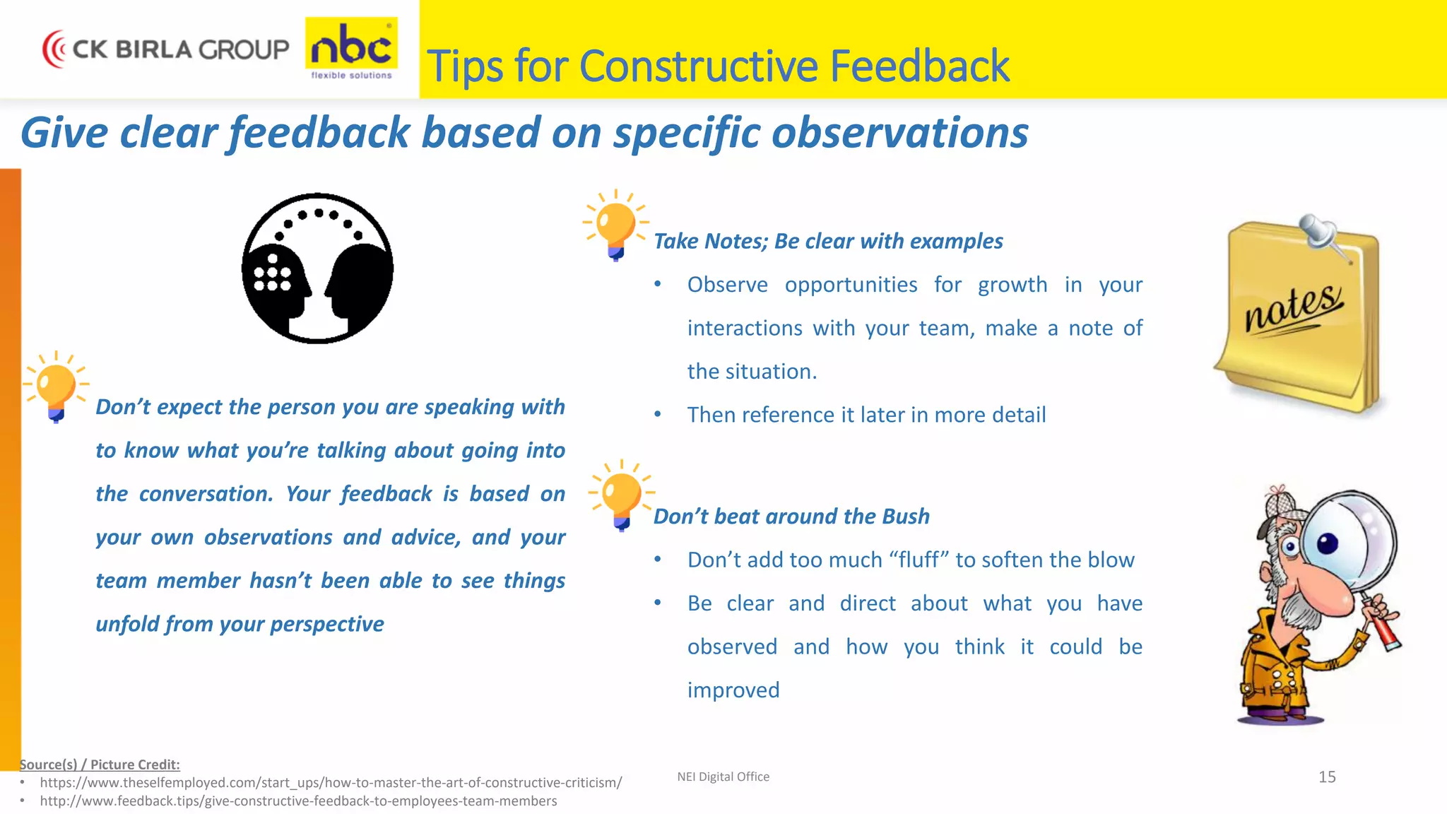 NEI Digital Office 15
Tips for Constructive Feedback
Give clear feedback based on specific observations
Don’t expect the person you are speaking with
to know what you’re talking about going into
the conversation. Your feedback is based on
your own observations and advice, and your
team member hasn’t been able to see things
unfold from your perspective
Take Notes; Be clear with examples
• Observe opportunities for growth in your
interactions with your team, make a note of
the situation.
• Then reference it later in more detail
Don’t beat around the Bush
• Don’t add too much “fluff” to soften the blow
• Be clear and direct about what you have
observed and how you think it could be
improved
Source(s) / Picture Credit:
• https://www.theselfemployed.com/start_ups/how-to-master-the-art-of-constructive-criticism/
• http://www.feedback.tips/give-constructive-feedback-to-employees-team-members
 