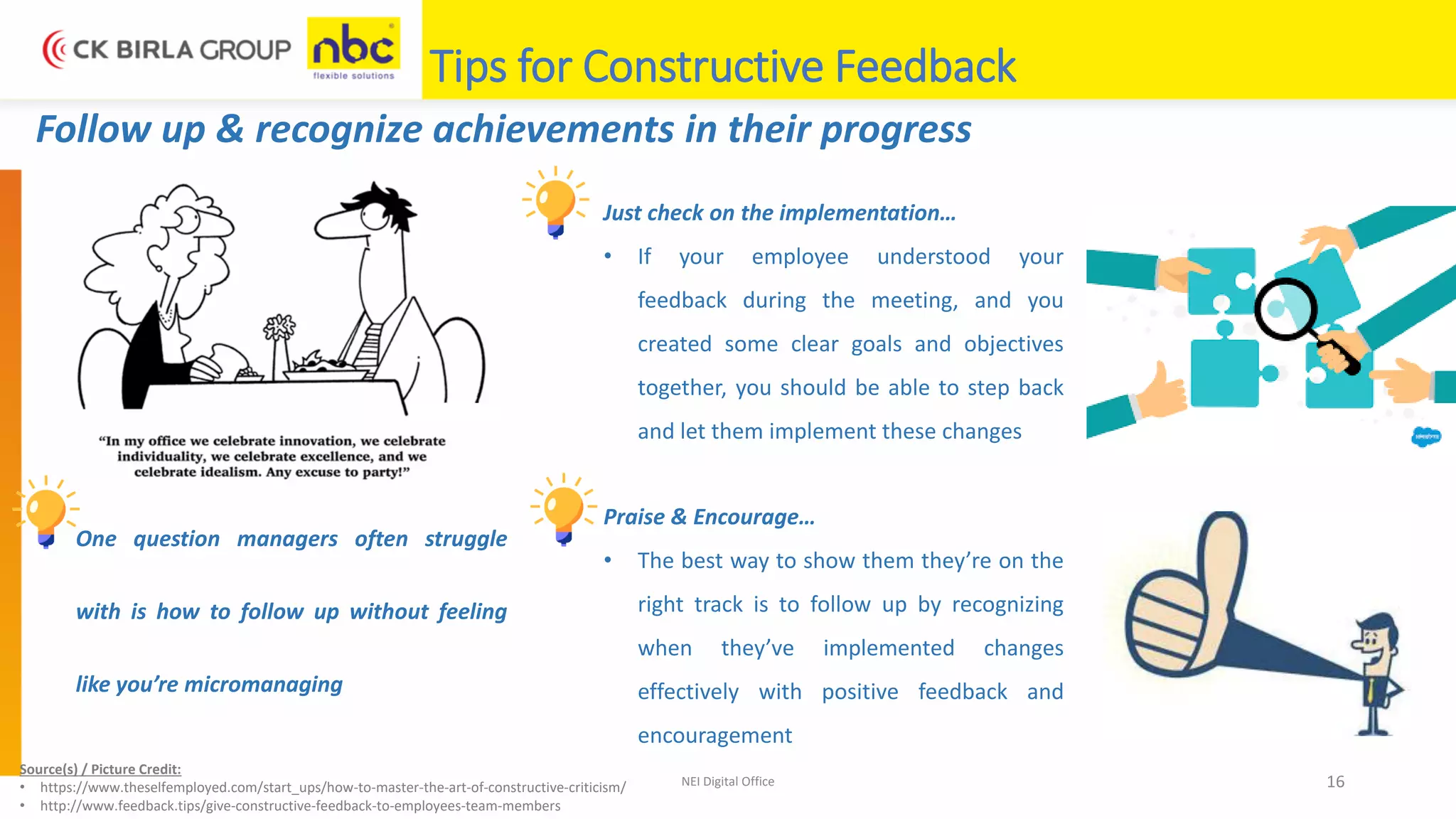 NEI Digital Office 16
Follow up & recognize achievements in their progress
One question managers often struggle
with is how to follow up without feeling
like you’re micromanaging
Just check on the implementation…
• If your employee understood your
feedback during the meeting, and you
created some clear goals and objectives
together, you should be able to step back
and let them implement these changes
Praise & Encourage…
• The best way to show them they’re on the
right track is to follow up by recognizing
when they’ve implemented changes
effectively with positive feedback and
encouragement
Source(s) / Picture Credit:
• https://www.theselfemployed.com/start_ups/how-to-master-the-art-of-constructive-criticism/
• http://www.feedback.tips/give-constructive-feedback-to-employees-team-members
Tips for Constructive Feedback
 