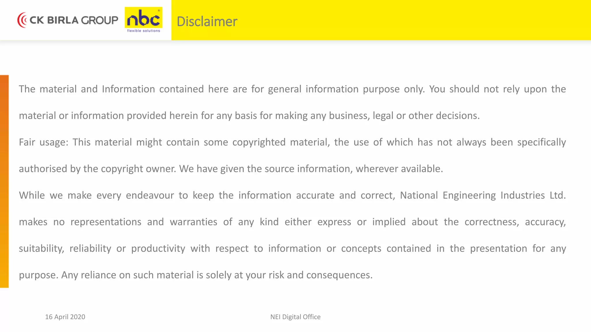 16 April 2020 NEI Digital Office
Disclaimer
The material and Information contained here are for general information purpose only. You should not rely upon the
material or information provided herein for any basis for making any business, legal or other decisions.
Fair usage: This material might contain some copyrighted material, the use of which has not always been specifically
authorised by the copyright owner. We have given the source information, wherever available.
While we make every endeavour to keep the information accurate and correct, National Engineering Industries Ltd.
makes no representations and warranties of any kind either express or implied about the correctness, accuracy,
suitability, reliability or productivity with respect to information or concepts contained in the presentation for any
purpose. Any reliance on such material is solely at your risk and consequences.
 