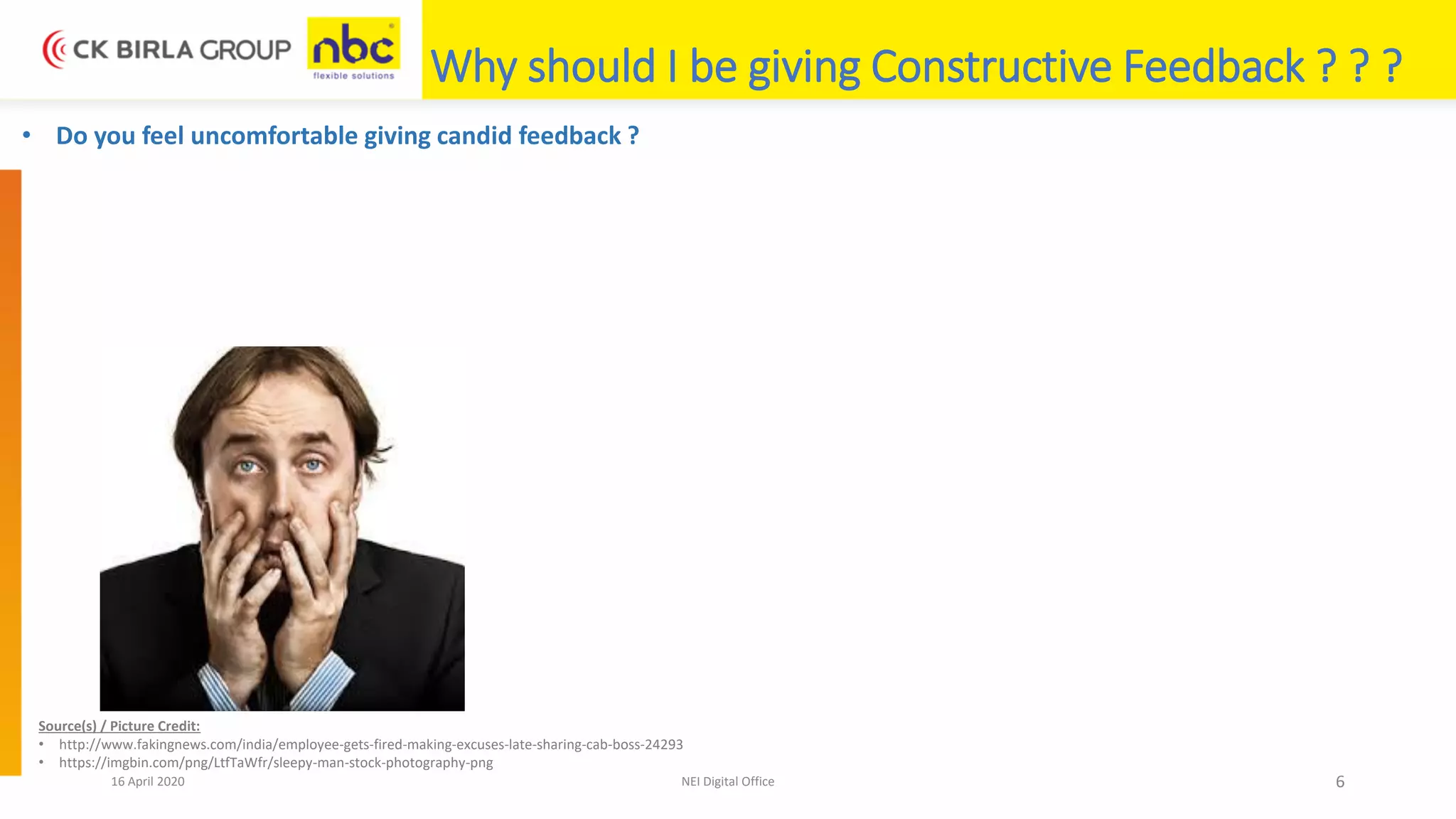 16 April 2020 NEI Digital Office 6
Why should I be giving Constructive Feedback ? ? ?
• Do you feel uncomfortable giving candid feedback ?
Source(s) / Picture Credit:
• http://www.fakingnews.com/india/employee-gets-fired-making-excuses-late-sharing-cab-boss-24293
• https://imgbin.com/png/LtfTaWfr/sleepy-man-stock-photography-png
 