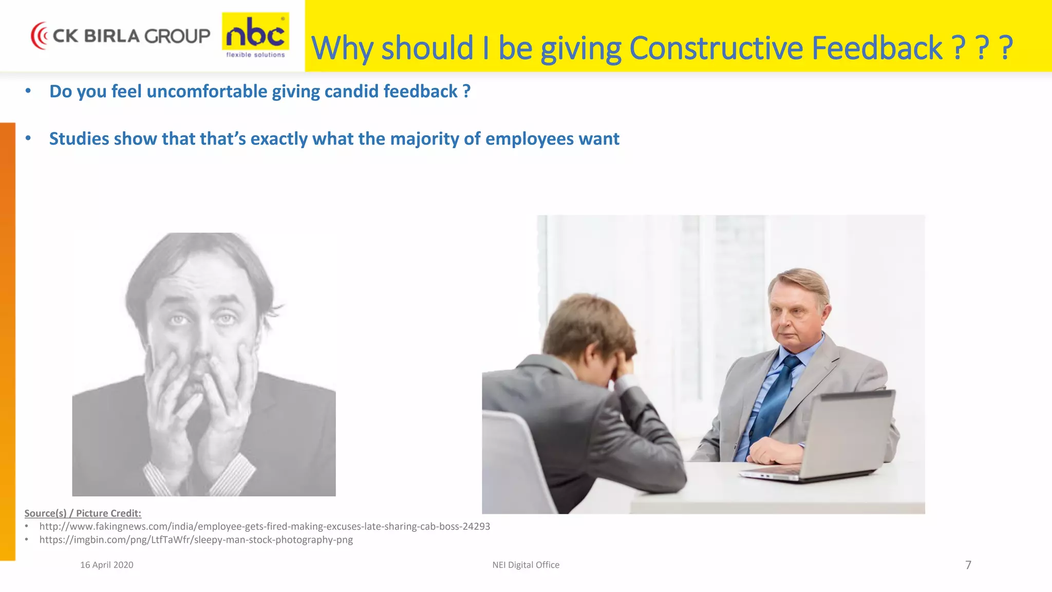 16 April 2020 NEI Digital Office 7
Why should I be giving Constructive Feedback ? ? ?
• Do you feel uncomfortable giving candid feedback ?
• Studies show that that’s exactly what the majority of employees want
Source(s) / Picture Credit:
• http://www.fakingnews.com/india/employee-gets-fired-making-excuses-late-sharing-cab-boss-24293
• https://imgbin.com/png/LtfTaWfr/sleepy-man-stock-photography-png
 
