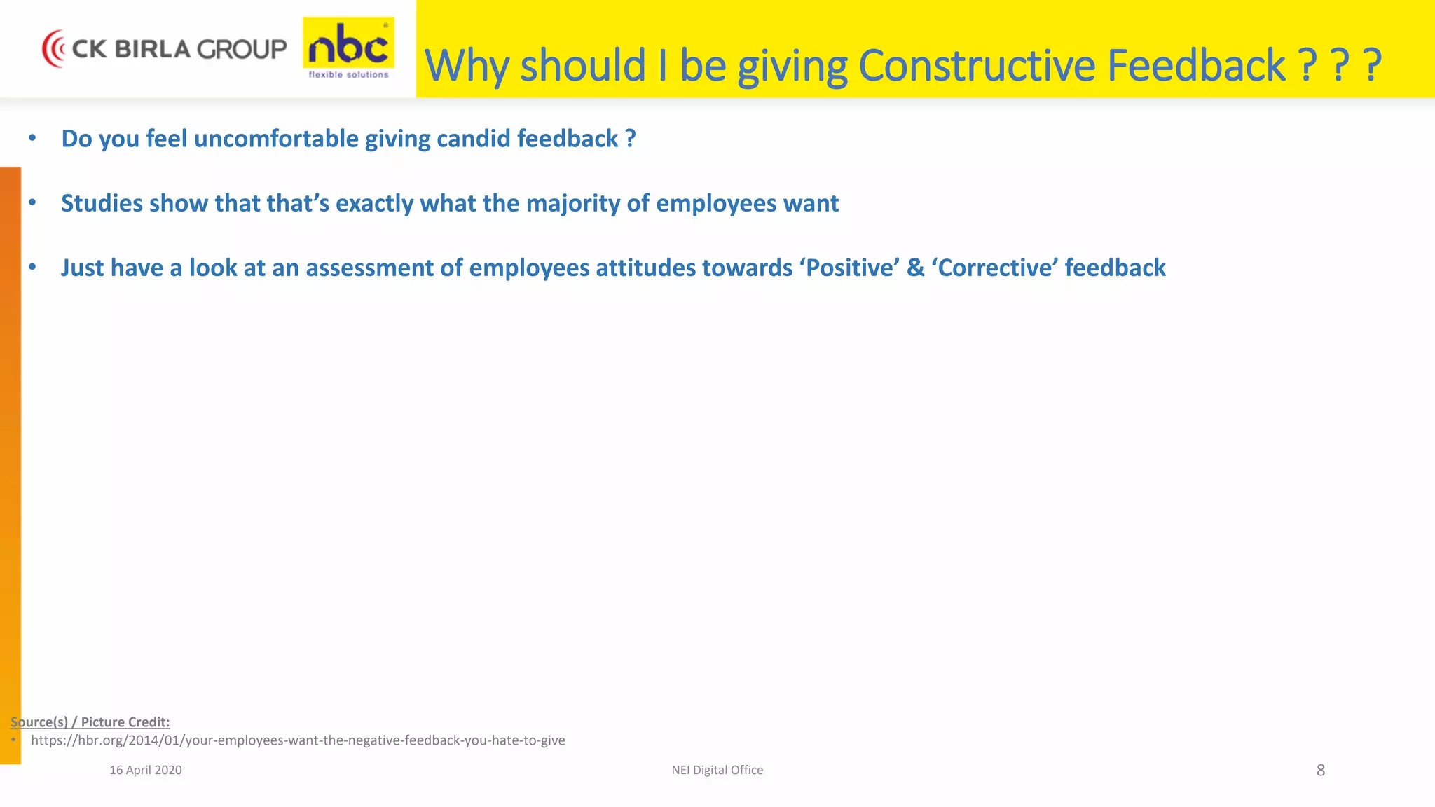 16 April 2020 NEI Digital Office 8
Why should I be giving Constructive Feedback ? ? ?
• Do you feel uncomfortable giving candid feedback ?
• Studies show that that’s exactly what the majority of employees want
• Just have a look at an assessment of employees attitudes towards ‘Positive’ & ‘Corrective’ feedback
Source(s) / Picture Credit:
• https://hbr.org/2014/01/your-employees-want-the-negative-feedback-you-hate-to-give
 