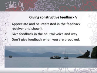 • Appreciate and be interested in the feedback
receiver and show it.
• Give feedback in the neutral voice and way.
• Don´t give feedback when you are provoked.
Giving constructive feedback V
 
