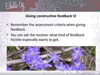 Giving constructive feedback VI
• Remember the assessment criteria when giving
feedback.
• You can ask the receiver what kind of feedback
he/she especially wants to get.
 