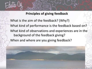 Principles of giving feedback
What is the aim of the feedback? (Why?)
What kind of performance is the feedback based on?
What kind of observations and experiences are in the
background of the feedback giving?
When and where are you giving feedback?
 