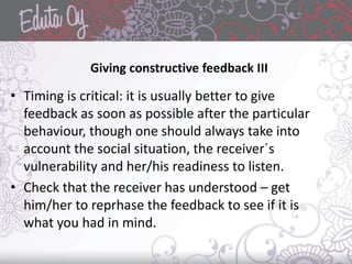 • Timing is critical: it is usually better to give
feedback as soon as possible after the particular
behaviour, though one should always take into
account the social situation, the receiver´s
vulnerability and her/his readiness to listen.
• Check that the receiver has understood – get
him/her to reprhase the feedback to see if it is
what you had in mind.
Giving constructive feedback III
 