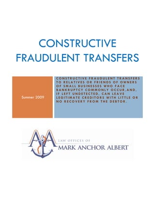 CONSTRUCTIVE
FRAUDULENT TRANSFERS
                   CONSTRUCTIVE FRAUDULENT TRANSFERS
                   TO RELATIVES OR FRIENDS OF OWNERS
                   OF SMALL BUSINESSES WHO FACE
                   BANKRUPTCY COMMONLY OCCUR,AND,
                   IF LEFT UNDETECTED, CAN LEAVE
     Summer 2009   LEGITIMATE CREDITORS WITH LITTLE OR
                   NO RECOVERY FROM THE DEBTOR.




MM
 