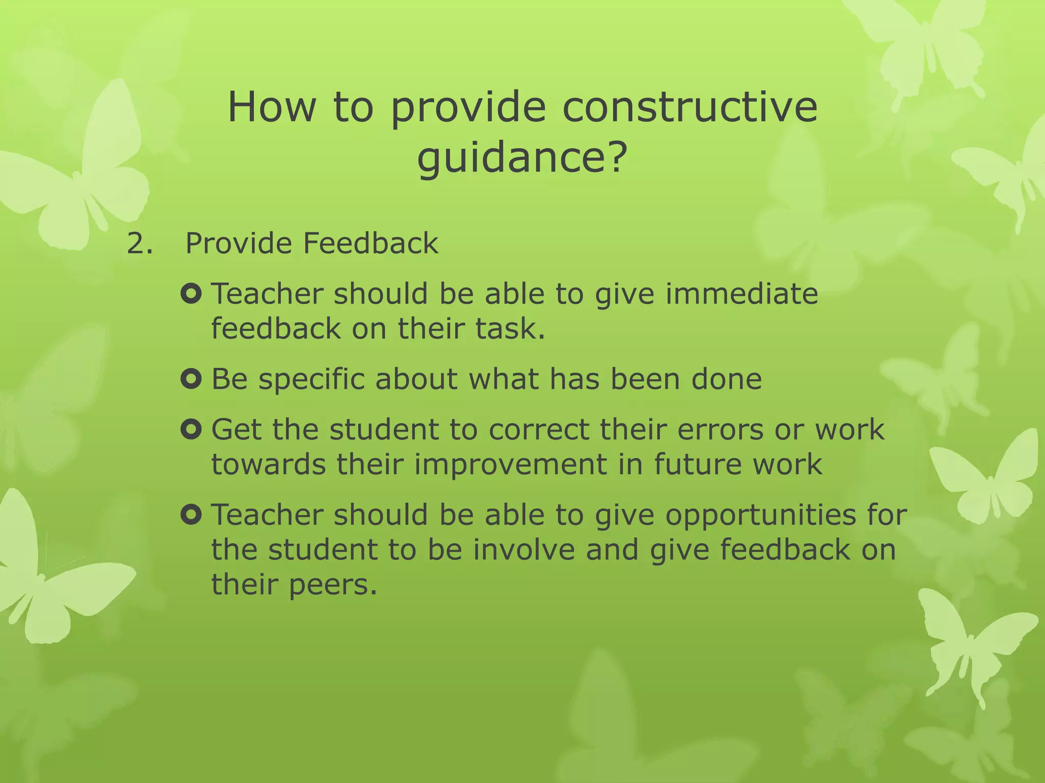 How to provide constructive guidance?Provide FeedbackTeacher should be able to give immediate feedback on their task.Be specific about what has been done Get the student to correct their errors or work towards their improvement in future workTeacher should be able to give opportunities for the student to be involve and give feedback on their peers. 