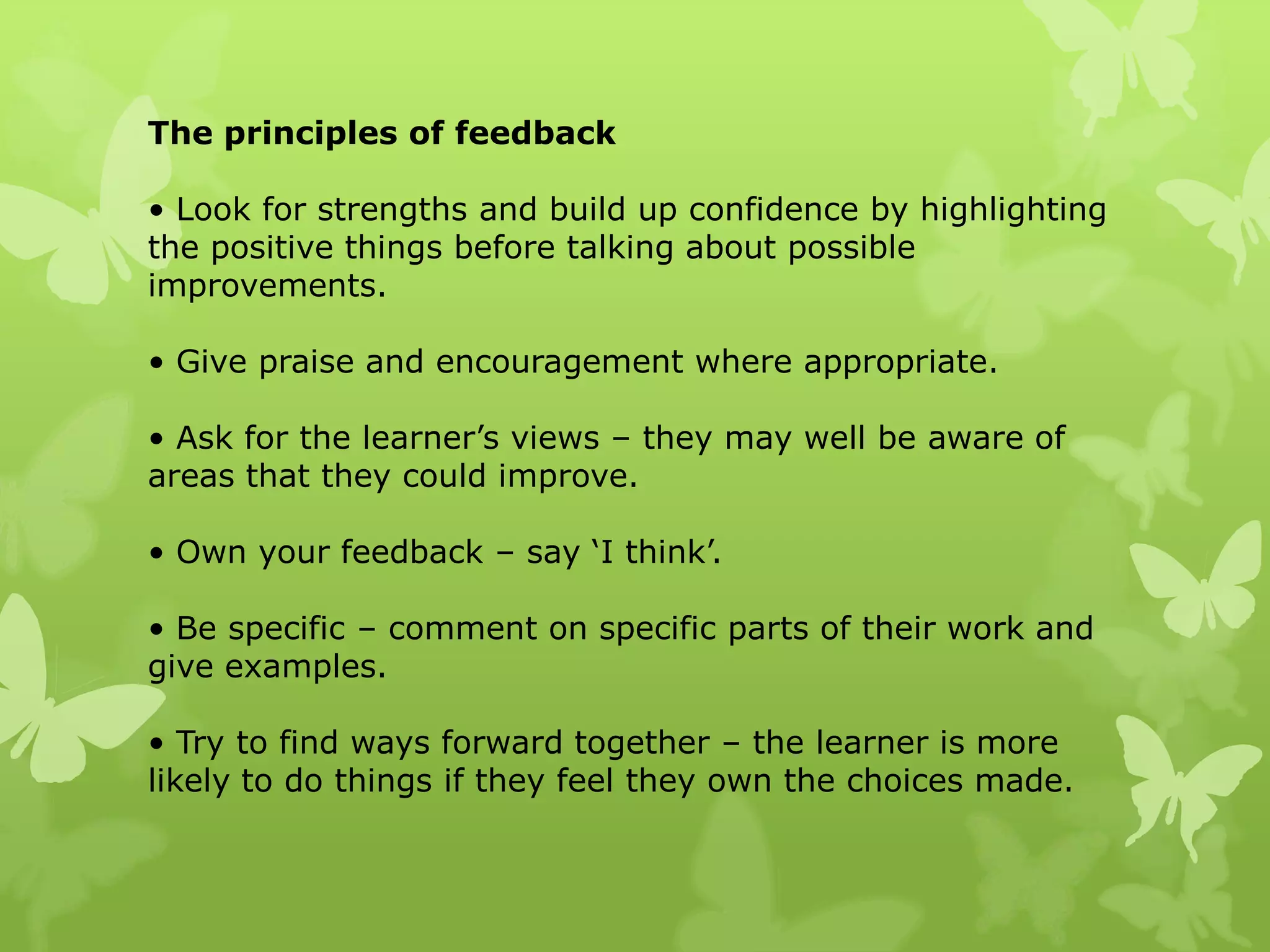The principles of feedback• Look for strengths and build up confidence by highlighting the positive things before talking about possibleimprovements.• Give praise and encouragement where appropriate.• Ask for the learner’s views – they may well be aware of areas that they could improve.• Own your feedback – say ‘I think’.• Be specific – comment on specific parts of their work and give examples.• Try to find ways forward together – the learner is more likely to do things if they feel they own the choices made.