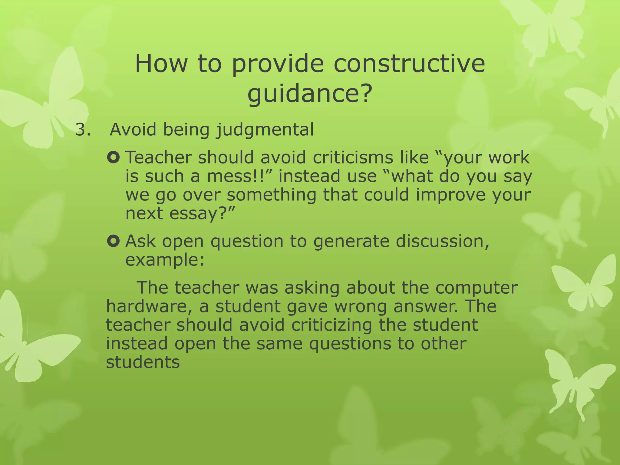 How to provide constructive guidance?Avoid being judgmentalTeacher should avoid criticisms like “your work is such a mess!!” instead use “what do you say we go over something that could improve your next essay?”Ask open question to generate discussion, example:The teacher was asking about the computer hardware, a student gave wrong answer. The teacher should avoid criticizing the student instead open the same questions to other students