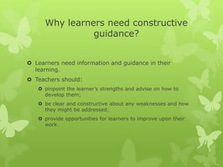 Why learners need constructive guidance?Learners need information and guidance in their learning.Teachers should: pinpoint the learner’s strengths and advise on how to develop them; be clear and constructive about any weaknesses and how they might be addressed; provide opportunities for learners to improve upon their work.