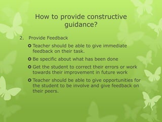 How to provide constructive guidance?Provide FeedbackTeacher should be able to give immediate feedback on their task.Be specific about what has been done Get the student to correct their errors or work towards their improvement in future workTeacher should be able to give opportunities for the student to be involve and give feedback on their peers. 