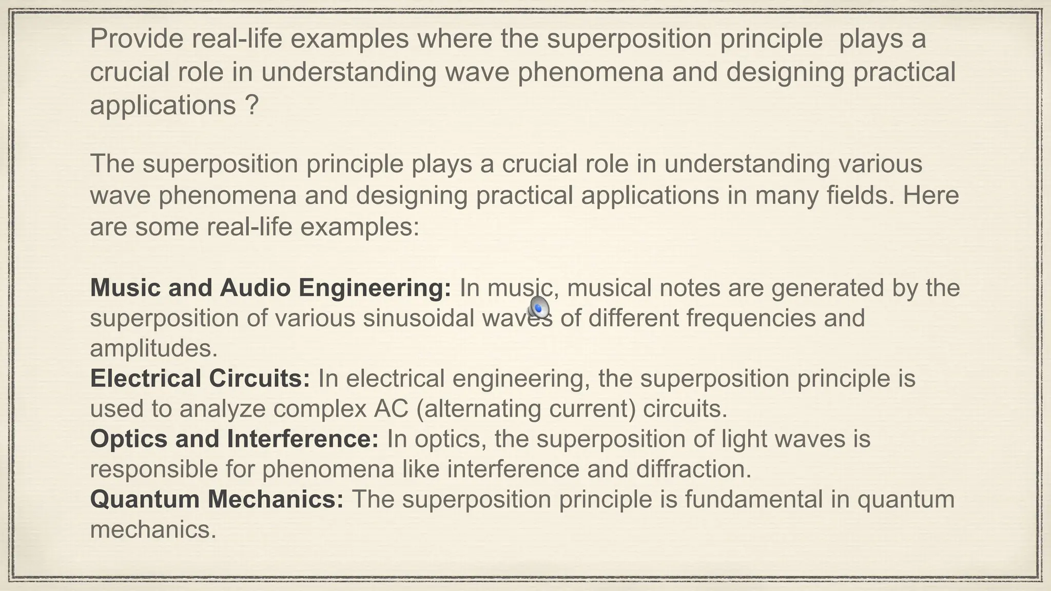 Provide real-life examples where the superposition principle plays a
crucial role in understanding wave phenomena and designing practical
applications ?
The superposition principle plays a crucial role in understanding various
wave phenomena and designing practical applications in many fields. Here
are some real-life examples:
Music and Audio Engineering: In music, musical notes are generated by the
superposition of various sinusoidal waves of different frequencies and
amplitudes.
Electrical Circuits: In electrical engineering, the superposition principle is
used to analyze complex AC (alternating current) circuits.
Optics and Interference: In optics, the superposition of light waves is
responsible for phenomena like interference and diffraction.
Quantum Mechanics: The superposition principle is fundamental in quantum
mechanics.
 