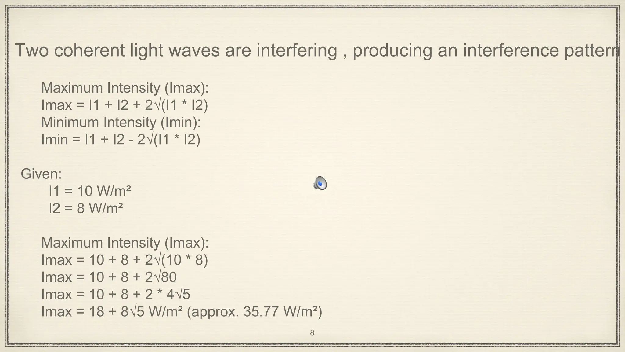 Two coherent light waves are interfering , producing an interference pattern
Maximum Intensity (Imax):
Imax = I1 + I2 + 2√(I1 * I2)
Minimum Intensity (Imin):
Imin = I1 + I2 - 2√(I1 * I2)
Given:
I1 = 10 W/m²
I2 = 8 W/m²
Maximum Intensity (Imax):
Imax = 10 + 8 + 2√(10 * 8)
Imax = 10 + 8 + 2√80
Imax = 10 + 8 + 2 * 4√5
Imax = 18 + 8√5 W/m² (approx. 35.77 W/m²)
8
 