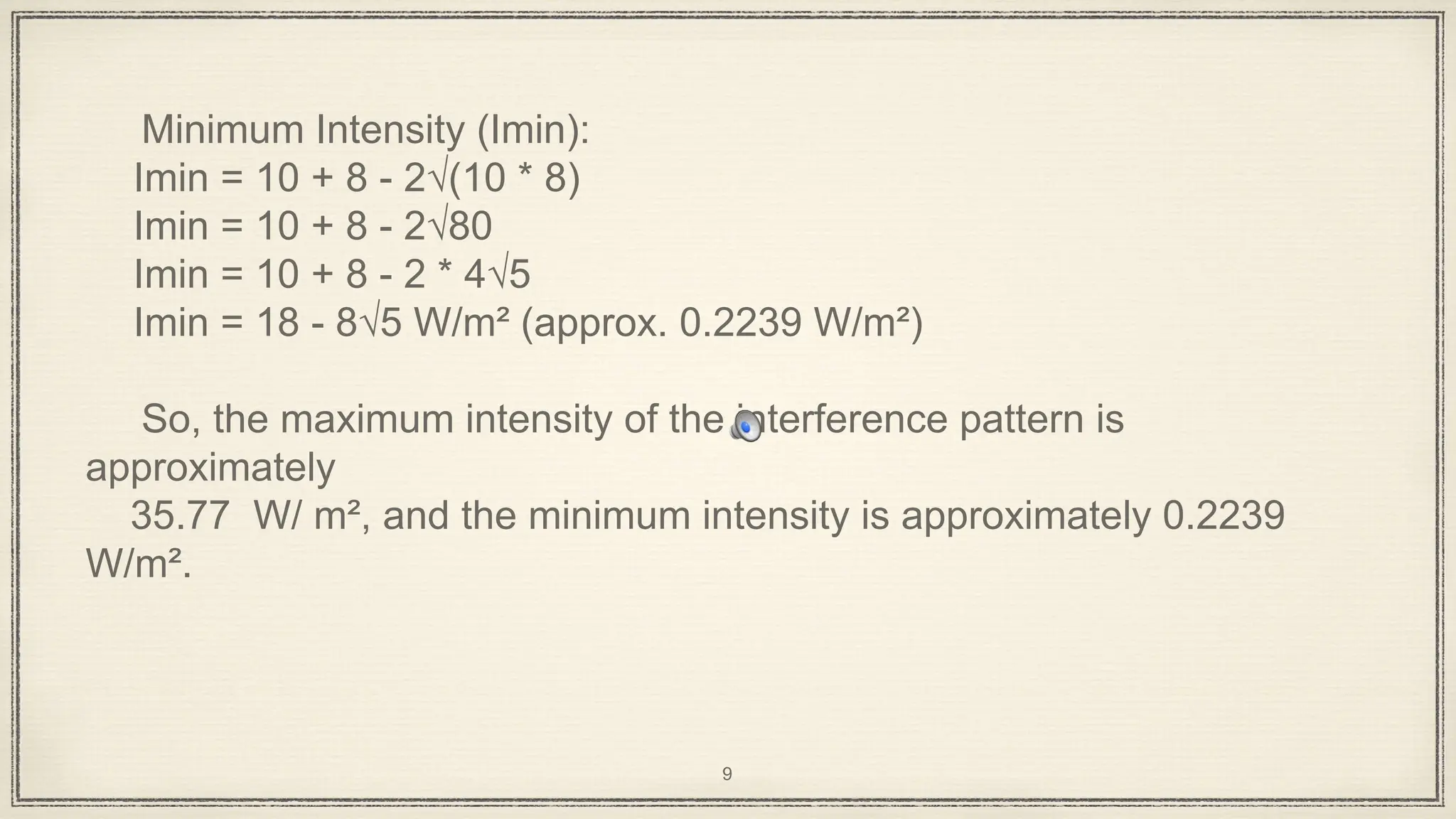 Minimum Intensity (Imin):
Imin = 10 + 8 - 2√(10 * 8)
Imin = 10 + 8 - 2√80
Imin = 10 + 8 - 2 * 4√5
Imin = 18 - 8√5 W/m² (approx. 0.2239 W/m²)
So, the maximum intensity of the interference pattern is
approximately
35.77 W/ m², and the minimum intensity is approximately 0.2239
W/m².
9
 
