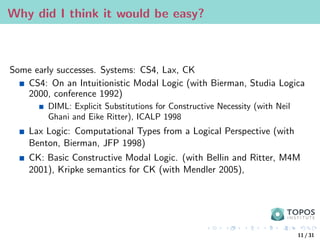 Why did I think it would be easy?
Some early successes. Systems: CS4, Lax, CK
CS4: On an Intuitionistic Modal Logic (with Bierman, Studia Logica
2000, conference 1992)
DIML: Explicit Substitutions for Constructive Necessity (with Neil
Ghani and Eike Ritter), ICALP 1998
Lax Logic: Computational Types from a Logical Perspective (with
Benton, Bierman, JFP 1998)
CK: Basic Constructive Modal Logic. (with Bellin and Ritter, M4M
2001), Kripke semantics for CK (with Mendler 2005),
11 / 31
 