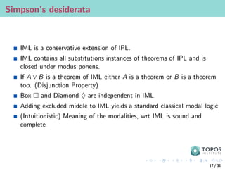 Simpson’s desiderata
IML is a conservative extension of IPL.
IML contains all substitutions instances of theorems of IPL and is
closed under modus ponens.
If A ∨ B is a theorem of IML either A is a theorem or B is a theorem
too. (Disjunction Property)
Box  and Diamond ♦ are independent in IML
Adding excluded middle to IML yields a standard classical modal logic
(Intuitionistic) Meaning of the modalities, wrt IML is sound and
complete
17 / 31
 