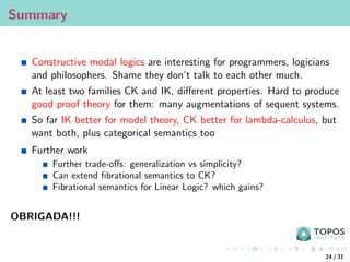 Summary
Constructive modal logics are interesting for programmers, logicians
and philosophers. Shame they don’t talk to each other much.
At least two families CK and IK, different properties. Hard to produce
good proof theory for them: many augmentations of sequent systems.
So far IK better for model theory, CK better for lambda-calculus, but
want both, plus categorical semantics too
Further work
Further trade-offs: generalization vs simplicity?
Can extend fibrational semantics to CK?
Fibrational semantics for Linear Logic? which gains?
OBRIGADA!!!
24 / 31
 