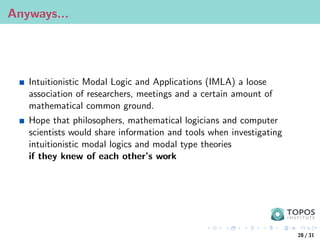 Anyways...
Intuitionistic Modal Logic and Applications (IMLA) a loose
association of researchers, meetings and a certain amount of
mathematical common ground.
Hope that philosophers, mathematical logicians and computer
scientists would share information and tools when investigating
intuitionistic modal logics and modal type theories
if they knew of each other’s work
28 / 31
 