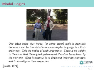 Modal Logics
One often hears that modal (or some other) logic is pointless
because it can be translated into some simpler language in a first-
order way. Take no notice of such arguments. There is no weight
to the claim that the original system must therefore be replaced by
the new one. What is essential is to single out important concepts
and to investigate their properties.
[Scott, 1971]
3 / 31
 