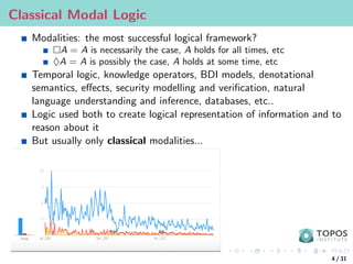Classical Modal Logic
Modalities: the most successful logical framework?
A = A is necessarily the case, A holds for all times, etc
♦A = A is possibly the case, A holds at some time, etc
Temporal logic, knowledge operators, BDI models, denotational
semantics, effects, security modelling and verification, natural
language understanding and inference, databases, etc..
Logic used both to create logical representation of information and to
reason about it
But usually only classical modalities...
4 / 31
 