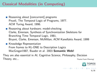 Classical Modalities (in Computing)
Reasoning about [concurrent] programs
Pnueli, The Temporal Logic of Programs, 1977.
ACM Turing Award, 1996.
Reasoning about hardware; model-checking
Clarke, Emerson, Synthesis of Synchronization Skeletons for
Branching Time Temporal Logic, 1981.
Bryant, Clarke, Emerson, McMillan; ACM Kanellakis Award, 1999
Knowledge Representation
From frames to KL-ONE to Description Logics
MacGregor1987, Baader et al. 2003 Semantic Web!
They are also essential in AI, Cognitive Science, Philosophy, Decision
Theory, etc... Thanks Frank Pfenning!
5 / 31
 