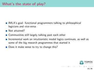 What’s the state of play?
IMLA’s goal: functional programmers talking to philosophical
logicians and vice-versa
Not attained?
Communities still largely talking past each other
Incremental work on intuitionistic modal logics continues, as well as
some of the big research programmes that started it
Does it make sense to try to change this?
12 / 34
 