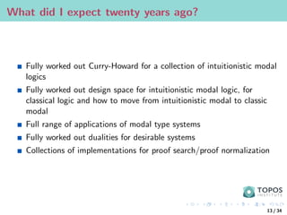 What did I expect twenty years ago?
Fully worked out Curry-Howard for a collection of intuitionistic modal
logics
Fully worked out design space for intuitionistic modal logic, for
classical logic and how to move from intuitionistic modal to classic
modal
Full range of applications of modal type systems
Fully worked out dualities for desirable systems
Collections of implementations for proof search/proof normalization
13 / 34
 