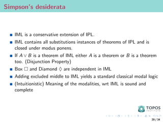 Simpson’s desiderata
IML is a conservative extension of IPL.
IML contains all substitutions instances of theorems of IPL and is
closed under modus ponens.
If A ∨ B is a theorem of IML either A is a theorem or B is a theorem
too. (Disjunction Property)
Box  and Diamond ♦ are independent in IML
Adding excluded middle to IML yields a standard classical modal logic
(Intuitionistic) Meaning of the modalities, wrt IML is sound and
complete
20 / 34
 