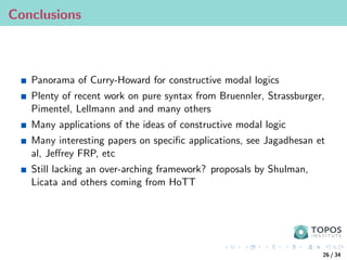 Conclusions
Panorama of Curry-Howard for constructive modal logics
Plenty of recent work on pure syntax from Bruennler, Strassburger,
Pimentel, Lellmann and and many others
Many applications of the ideas of constructive modal logic
Many interesting papers on specific applications, see Jagadhesan et
al, Jeffrey FRP, etc
Still lacking an over-arching framework? proposals by Shulman,
Licata and others coming from HoTT
26 / 34
 