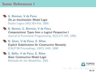 Some References I
G. Bierman, V de Paiva
On an Intuitionistic Modal Logic
Studia Logica (65):383-416, 2000.
N. Benton, G. Bierman, V de Paiva
Computational Types from a Logical Perspective I.
Journal of Functional Programming, 8(2):177-193. 1998 .
N. Ghani, V de Paiva, E. Ritter
Explicit Substitutions for Constructive Necessity
ICALP’98 Proceedings, LNCS 1443, 1998
G. Bellin, V de Paiva, E. Ritter
Basic Constructive Modal Logic
Methods for the Modalities, 2001
28 / 34
 