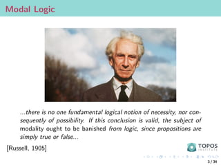 Modal Logic
...there is no one fundamental logical notion of necessity, nor con-
sequently of possibility. If this conclusion is valid, the subject of
modality ought to be banished from logic, since propositions are
simply true or false...
[Russell, 1905]
3 / 34
 