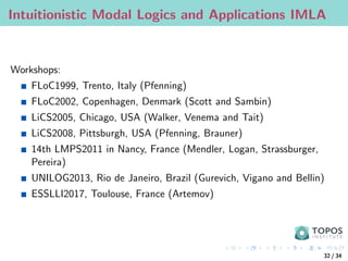 Intuitionistic Modal Logics and Applications IMLA
Workshops:
FLoC1999, Trento, Italy (Pfenning)
FLoC2002, Copenhagen, Denmark (Scott and Sambin)
LiCS2005, Chicago, USA (Walker, Venema and Tait)
LiCS2008, Pittsburgh, USA (Pfenning, Brauner)
14th LMPS2011 in Nancy, France (Mendler, Logan, Strassburger,
Pereira)
UNILOG2013, Rio de Janeiro, Brazil (Gurevich, Vigano and Bellin)
ESSLLI2017, Toulouse, France (Artemov)
32 / 34
 
