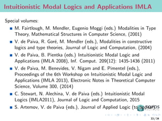 Intuitionistic Modal Logics and Applications IMLA
Special volumes:
M. Fairtlough, M. Mendler, Eugenio Moggi (eds.) Modalities in Type
Theory, Mathematical Structures in Computer Science, (2001)
V. de Paiva, R. Goré, M. Mendler (eds.), Modalities in constructive
logics and type theories, Journal of Logic and Computation, (2004)
V. de Paiva, B. Pientka (eds.) Intuitionistic Modal Logic and
Applications (IMLA 2008), Inf. Comput. 209(12): 1435-1436 (2011)
V. de Paiva, M. Benevides, V. Nigam and E. Pimentel (eds.),
Proceedings of the 6th Workshop on Intuitionistic Modal Logic and
Applications (IMLA 2013), Electronic Notes in Theoretical Computer
Science, Volume 300, (2014)
C. Stewart, N. Alechina, V. de Paiva (eds.) Intuitionistic Modal
Logics (IMLA2011), Journal of Logic and Computation, 2015
S. Artemov, V. de Paiva (eds.), Journal of Applied Logic (to appear)
33 / 34
 