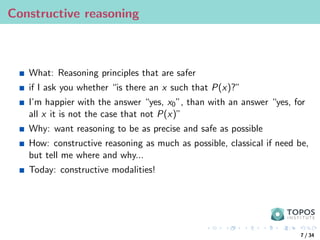 Constructive reasoning
What: Reasoning principles that are safer
if I ask you whether “is there an x such that P(x)?”
I’m happier with the answer “yes, x0”, than with an answer “yes, for
all x it is not the case that not P(x)”
Why: want reasoning to be as precise and safe as possible
How: constructive reasoning as much as possible, classical if need be,
but tell me where and why...
Today: constructive modalities!
7 / 34
 