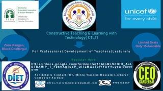 Click to edit Master title style
1
Constructive Teaching & Learning with
Technology( CTLT)
F o r P r o f e s s i o n a l D e v e l o p m e n t o f T e a c h e r s / L e c t u r e r s
Zone Kangan,
Block:Chattergul
R e g i s t e r H e r e
h t t p s : / / d o c s . g o o g l e . c o m / f o r m s / d / e / 1 FA I p Q L S d O l H _ A a L
E T b A H l P _ T _ F z t m A g Tu E P _ D I 7 2 M G 2 T 0 I Y 1 w Y Y Ly x w / v i e w f
o r m
F o r d e t a i l s C o n t a c t : D r. M i r z a Wa s e e m H u s s a i n L e c t u r e r
C o m p u t e r S c i e n c e
m i r z a . w a s e e m . h u s s a i n @ g m a i l . c o m 9 9 0 6 7 6 6 6 6 9
Limited Seats
Only 15 Available
 