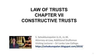 1
S. Selvakkunapalan LL.B., LL.M.
Attorney-at-Law, Additional Draftsman
Visiting Lecturer – Sri Lanka Law College.
https://selvakunapalan.blogspot.com/2019/
LAW OF TRUSTS
CHAPTER VII
CONSTRUCTIVE TRUSTS
 