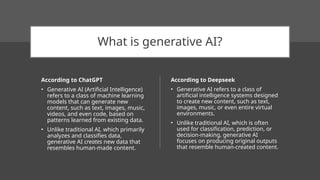 What is generative AI?
According to ChatGPT
• Generative AI (Artificial Intelligence)
refers to a class of machine learning
models that can generate new
content, such as text, images, music,
videos, and even code, based on
patterns learned from existing data.
• Unlike traditional AI, which primarily
analyzes and classifies data,
generative AI creates new data that
resembles human-made content.
According to Deepseek
• Generative AI refers to a class of
artificial intelligence systems designed
to create new content, such as text,
images, music, or even entire virtual
environments.
• Unlike traditional AI, which is often
used for classification, prediction, or
decision-making, generative AI
focuses on producing original outputs
that resemble human-created content.
 