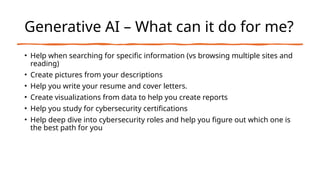 Generative AI – What can it do for me?
• Help when searching for specific information (vs browsing multiple sites and
reading)
• Create pictures from your descriptions
• Help you write your resume and cover letters.
• Create visualizations from data to help you create reports
• Help you study for cybersecurity certifications
• Help deep dive into cybersecurity roles and help you figure out which one is
the best path for you
 