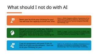 What should I not do with AI
Never ever let AI do your thinking for you!
You will lose the capacity to think over time.
Giray, L. (2024). Negative effects of generative AI on
researchers: publishing addiction, Dunning-Kruger
effect and skill erosion. Journal of Applied Learning
and Teaching, 7(2).
Never let AI brainstorm for you. That is a
thought process of creativity, you need to
work your brain and use your unique
thoughts. Don’t let AI do your thinking for
you!
Habib, S., Vogel, T., Anli, X., & Thorne, E. (2024). How
does generative artificial intelligence impact student
creativity?. Journal of Creativity, 34(1), 100072.
Copy an assignment and paste it into AI
then let AI give me the answers. Don’t let
AI do your thinking for you!
Clark, A. H., & Denman, K. (2025). Generative AI as a
disrupter of creativity. In Generative AI in Higher
Education (pp. 103-114). Edward Elgar Publishing.
 