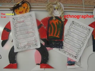The  teacher   is an . . . .   ethnographer 