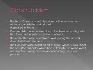 ConstructivismThe term "Constructivism" describes both an art and an attitude towards life and art that originated in RussiaConstructivism was an invention of the Russian avant-garde that found adherents across the continent.The art is often very reductive as well, paring the artwork down to its basic elementsThe Constructivists sought an art of order, which would reject the past (the old order which had culminated in World War I) and lead to a world of more understanding, unity, and peace.