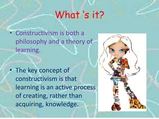 What ‘s it?Constructivism is both a philosophy and a theory of learning. The key concept of constructivism is that learning is an active process of creating, rather than acquiring, knowledge.