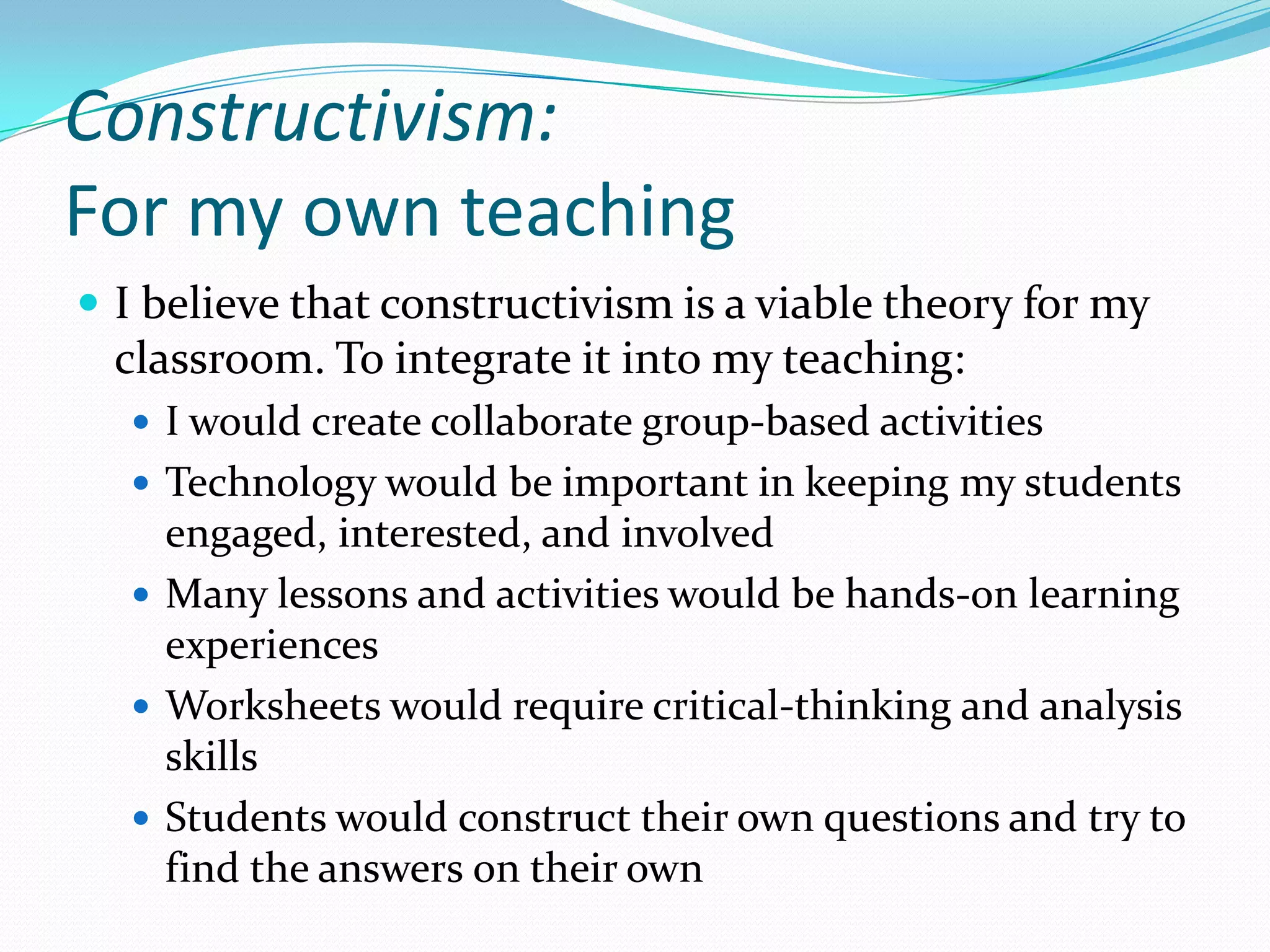 Constructivism:For my own teachingI believe that constructivism is a viable theory for my classroom. To integrate it into my teaching:I would create collaborate group-based activitiesTechnology would be important in keeping my students engaged, interested, and involvedMany lessons and activities would be hands-on learning experiencesWorksheets would require critical-thinking and analysis skillsStudents would construct their own questions and try to find the answers on their own