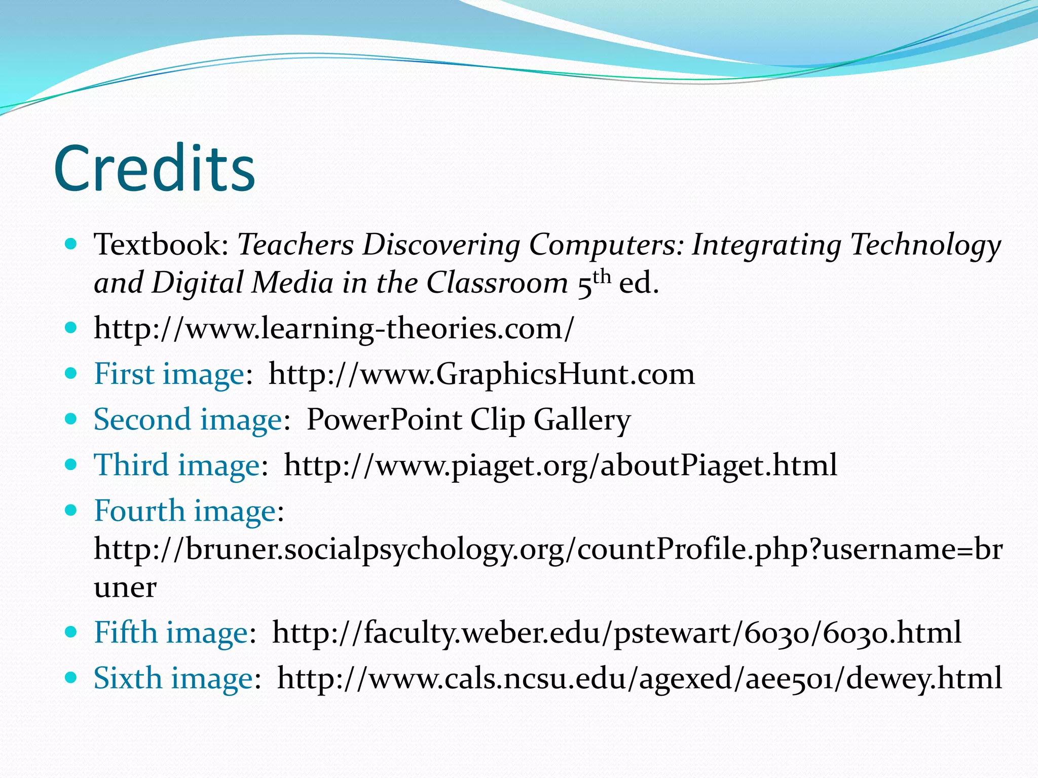 CreditsTextbook: Teachers Discovering Computers: Integrating Technology and Digital Media in the Classroom 5th ed.http://www.learning-theories.com/First image:  http://www.GraphicsHunt.comSecond image:  PowerPoint Clip GalleryThird image:  http://www.piaget.org/aboutPiaget.htmlFourth image:  http://bruner.socialpsychology.org/countProfile.php?username=brunerFifth image:  http://faculty.weber.edu/pstewart/6030/6030.htmlSixth image:  http://www.cals.ncsu.edu/agexed/aee501/dewey.html