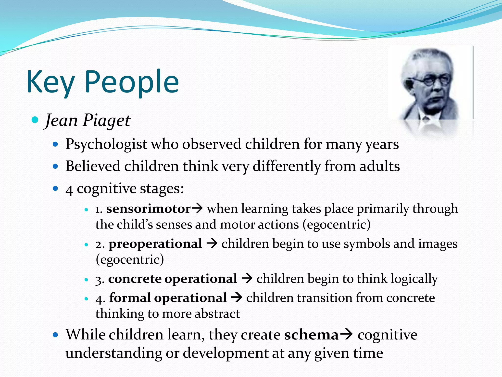 Key PeopleJean PiagetPsychologist who observed children for many yearsBelieved children think very differently from adults4 cognitive stages:1. sensorimotor when learning takes place primarily through the child’s senses and motor actions (egocentric)2. preoperational  children begin to use symbols and images (egocentric)3. concrete operational  children begin to think logically4. formal operational  children transition from concrete thinking to more abstractWhile children learn, they create schema cognitive understanding or development at any given time