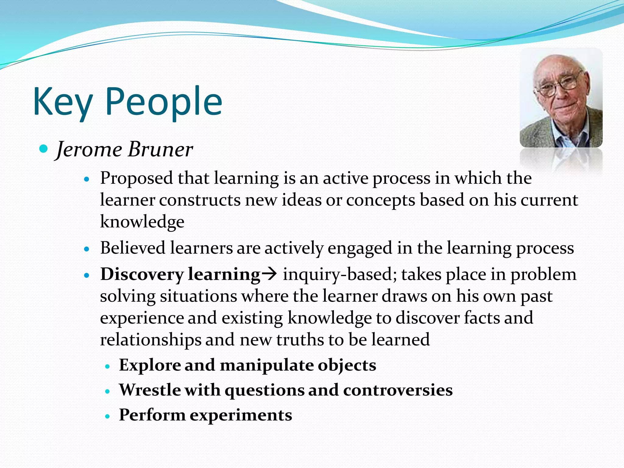 Key PeopleJerome BrunerProposed that learning is an active process in which the learner constructs new ideas or concepts based on his current knowledgeBelieved learners are actively engaged in the learning processDiscovery learning inquiry-based; takes place in problem solving situations where the learner draws on his own past experience and existing knowledge to discover facts and relationships and new truths to be learnedExplore and manipulate objectsWrestle with questions and controversiesPerform experiments