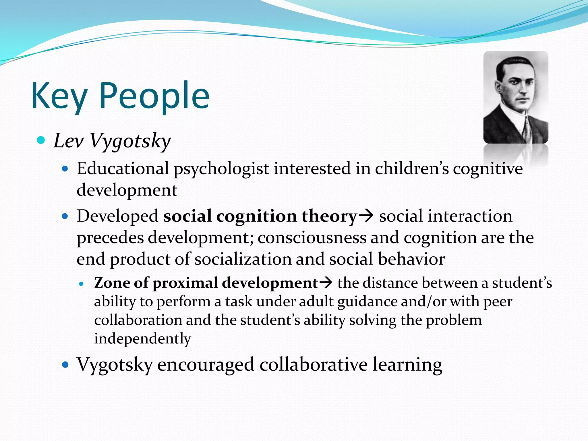 Key PeopleLev VygotskyEducational psychologist interested in children’s cognitive developmentDeveloped social cognition theory social interaction precedes development; consciousness and cognition are the end product of socialization and social behaviorZone of proximal development the distance between a student’s ability to perform a task under adult guidance and/or with peer collaboration and the student’s ability solving the problem independentlyVygotsky encouraged collaborative learning