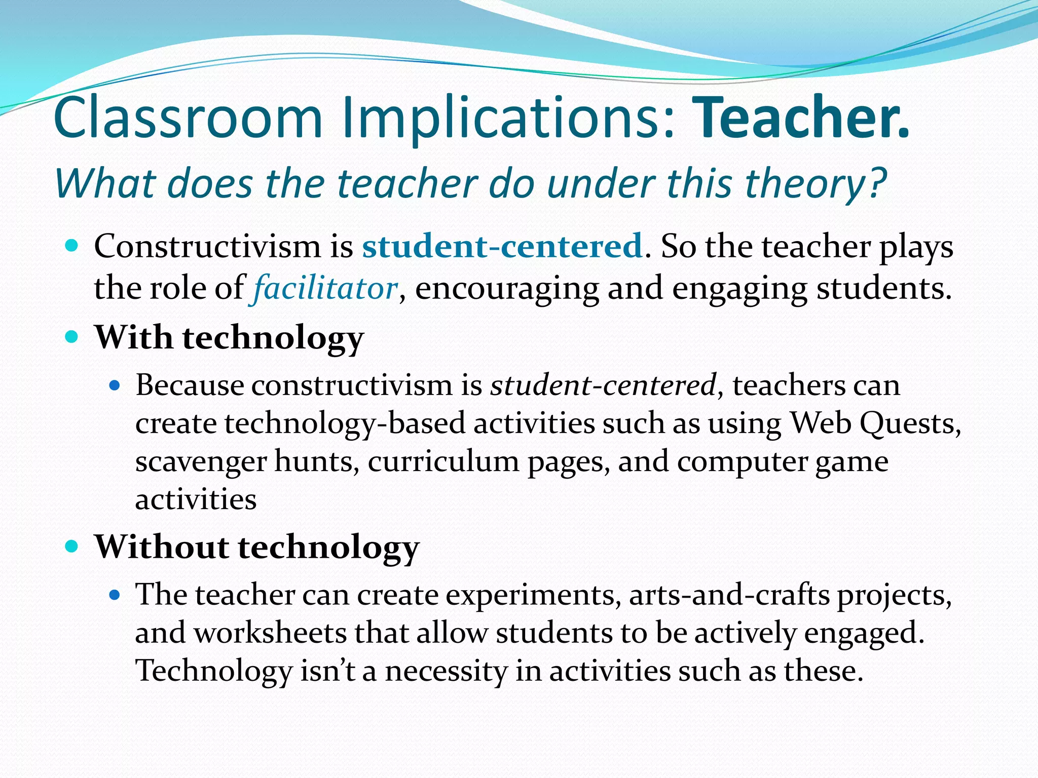 Classroom Implications: Teacher.What does the teacher do under this theory?Constructivism is student-centered. So the teacher plays the role of facilitator, encouraging and engaging students.With technologyBecause constructivism is student-centered, teachers can create technology-based activities such as using Web Quests, scavenger hunts, curriculum pages, and computer game activitiesWithout technologyThe teacher can create experiments, arts-and-crafts projects, and worksheets that allow students to be actively engaged. Technology isn’t a necessity in activities such as these.