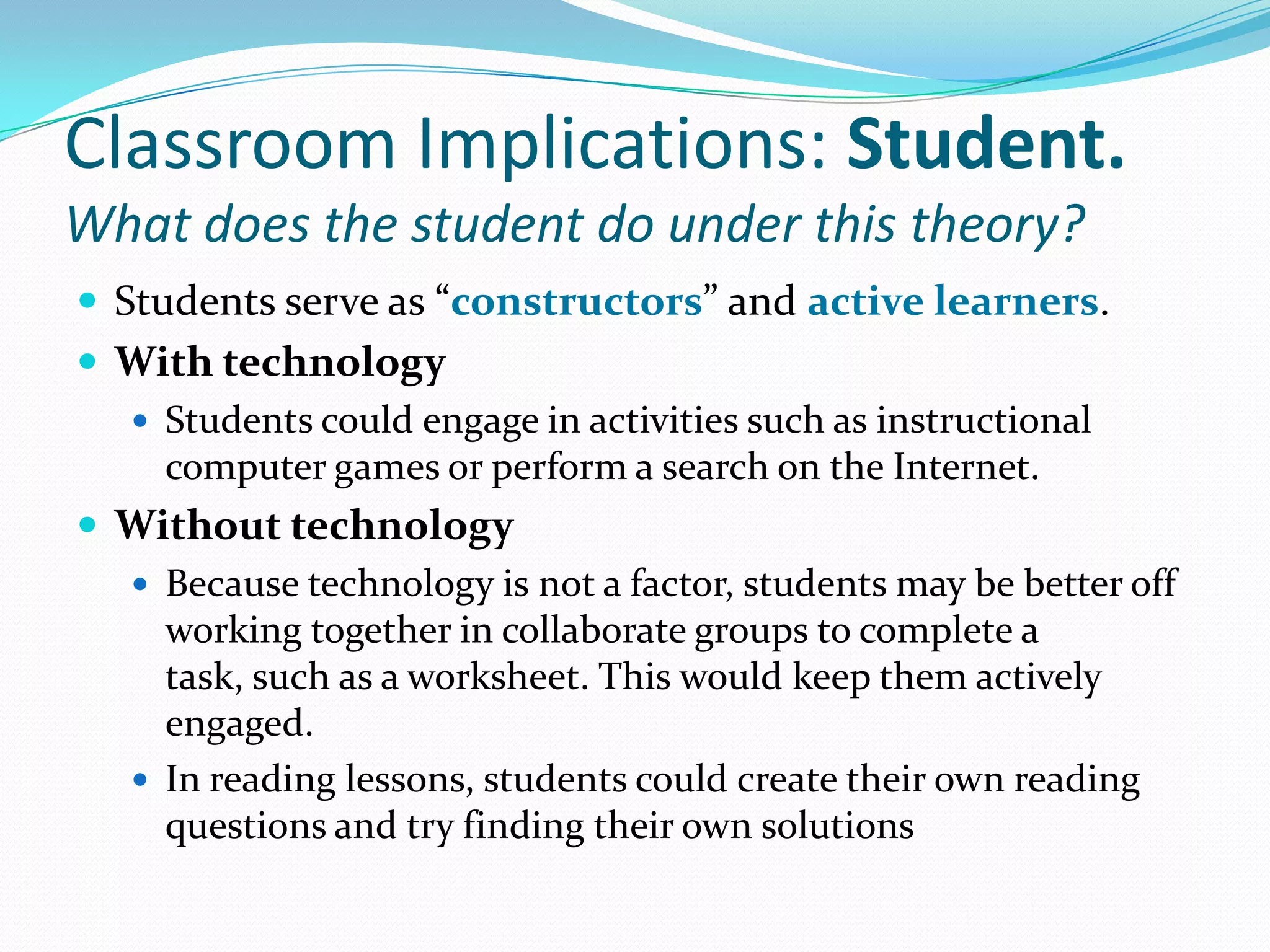 Classroom Implications: Student.What does the student do under this theory?Students serve as “constructors” and active learners.With technologyStudents could engage in activities such as instructional computer games or perform a search on the Internet.Without technologyBecause technology is not a factor, students may be better off working together in collaborate groups to complete a task, such as a worksheet. This would keep them actively engaged.In reading lessons, students could create their own reading questions and try finding their own solutions